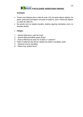 128
FACULDADE ASSOCIADA BRASIL
Avaliação:
 Trazer uma balança para a sala de aula a fim de pesar alguns objetos. Ao
pesar, pedir para que façam uma lista no caderno, com o nome dos objetos
e o peso de cada um.
 De acordo com os objetos trazidos, elabore algumas atividades como no
exemplo abaixo:
 Indagar:
1. - Quanto falta para o vaso ter 2 kg?
2. - Quanto falta para Maria pesar 50 kg?
3. - Qual a diferença do peso de 10 lápis e 1 caderno?
4. Pesar 5 cadernos dos alunos. Depois de anotar o resultado, pedir:
5. - Adicione 5 kg ao resultado.
6. - Retire 2 kg, quanto ficou?
 