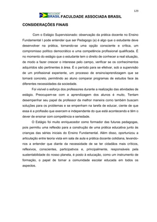 129
FACULDADE ASSOCIADA BRASIL
CONSIDERAÇÕES FINAIS
Com o Estágio Supervisionado: observação da prática docente no Ensino
Fundamental I pode entender que ser Pedagogo (a) é algo que o estudante deve
desenvolver na prática, tornando-se uma opção consciente e crítica, um
compromisso político democrático e uma competência profissional qualificada. É
no momento do estágio que o estudante tem o direito de conhecer a real situação,
de modo a fazer crescer o interesse pelo campo, verificar se os conhecimentos
adquiridos são pertinentes à área. É o período para se efetivar, sob a supervisão
de um profissional experiente, um processo de ensino/aprendizagem que se
tornará concreto, permitindo ao aluno comparar programas de estudos face às
diferentes necessidades da sociedade.
Foi visível o esforço dos professores durante a realização das atividades de
estágio. Preocupam-se com a aprendizagem dos alunos é muito, Tentam
desempenhar seu papel de professor da melhor maneira como também buscam
soluções para os problemas e se empenham na tarefa de educar, ciente de que
essa é a profissão que exercem e independente do que está acontecendo e têm o
dever de ensinar com competência e seriedade.
O Estágio foi muito enriquecedor como formador das futuras pedagogas,
pois permitiu uma reflexão para a construção de uma prática educativa junto às
crianças das séries iniciais do Ensino Fundamental. Além disso, oportunizou a
articulação entre teoria vista em sala de aula e prática docente cotidiana, levando-
nos a entender que diante da necessidade de se ter cidadãos mais críticos,
reflexivos, conscientes, participativos e, principalmente, responsáveis pela
sustentabilidade do nosso planeta, é posto à educação, como um instrumento de
formação, o papel de tornar a comunidade escolar educada em todos os
aspectos.
 