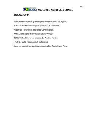 130
FACULDADE ASSOCIADA BRASIL
BIBLIOGRAFIA
Publicado em especial grandes pensadores/outubro 2008/junho
ROGERS,Carl,Liberdade para aprender Ed. Interlivros
Psicologia e educação, Revendo Contribuições.
MARIA,Vera Nigro de Souza.Ed.Educ/FAPESP
ROGERS,Carl,Tornar-se pessoa, Ed Martins Fontes
FREIRE,Paulo, Pedagogia da autonomia
Saberes necessários à prática educativa/São Paulo,Paz e Terra
 