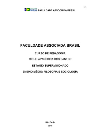 131
FACULDADE ASSOCIADA BRASIL
FACULDADE ASSOCIADA BRASIL
CURSO DE PEDAGOGIA
CIRLEI APARECIDA DOS SANTOS
ESTÁGIO SUPERVISIONADO
ENSINO MÉDIO: FILOSOFIA E SOCIOLOGIA
São Paulo
2015
 