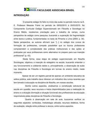 132
FACULDADE ASSOCIADA BRASIL
INTRODUÇÃO
O presente estágio foi feito no início das aulas no período noturno na E.
E. Professor Messias Freire no período de 09/02/2015 à 05/03/2015. No
Componente Curricular Estágio Supervisionado em Filosofia e Sociologia no
Ensino Médio, recebemos orientação para o trabalho de campo, numa
perspectiva de estágio como pesquisa, buscando a superação da fragmentação
entre teoria e prática, fundamentadas no texto de Pimenta e Lima (2004; p. 34).
Nesta perspectiva, as autoras afirmam que “[...] no estágio dos cursos de
formação de professores, compete possibilitar que os futuros professores
compreendam a complexidade das práticas institucionais e das ações aí
praticadas por seus profissionais como alternativa no preparo para sua inserção
profissional” (p. 43).
Desta forma, essa etapa do estágio supervisionado em filosofia
Sociologias, objetivou a inserção do estagiário na escola, buscando entender o
seu funcionamento e coletando dados e, principalmente, a observação de aulas
nas disciplinas de Filosofia e Sociologia em turmas do ensino médio, neste
momento.
Apesar de ser um registro parcial de apenas um ambiente educativo da
esfera pública, este trabalho deve oferecer um indicativo dos rumos recentes que
tem tomado à educação na disciplina de filosofia, em nossas escolas.
Dentre outros aspectos, analisamos a constituição estrutural da
escola em questão, seus recursos e meios disponibilizados para a realização do
ensino e a situação (formação e situação funcional) dos profissionais da educação
responsáveis pelas disciplinas de Filosofia e Sociologia.
Quanto à observação em sala de aula, buscamos verificar os
seguintes aspectos: conteúdos, metodologia utilizada, recursos didáticos, forma
de avaliação, relação entre professor e alunos, entre outros aspectos.
 