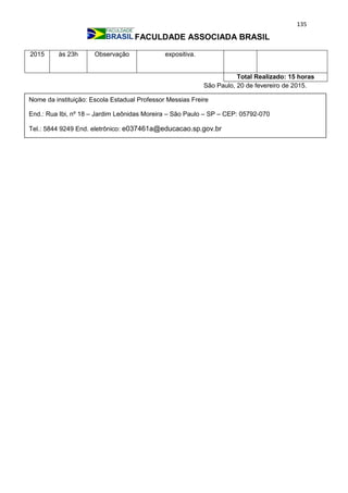135
FACULDADE ASSOCIADA BRASIL
2015 às 23h Observação expositiva.
Total Realizado: 15 horas
São Paulo, 20 de fevereiro de 2015.
Nome da instituição: Escola Estadual Professor Messias Freire
End.: Rua Ibi, nº 18 – Jardim Leônidas Moreira – São Paulo – SP – CEP: 05792-070
Tel.: 5844 9249 End. eletrônico: e037461a@educacao.sp.gov.br
_________________________________
 