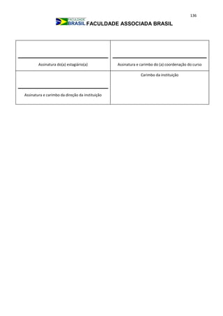 136
FACULDADE ASSOCIADA BRASIL
Assinatura e carimbo do (a) coordenação do cursoAssinatura do(a) estagiário(a)
Assinatura e carimbo da direção da instituição
Carimbo da instituição
 