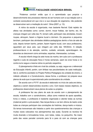 12
FACULDADE ASSOCIADA BRASIL
“Podemos concluir então que é o aprendizado que propicia o
desenvolvimento dos processos internos do ser humano com a sua relação com o
contexto sociocultural em que vive e a sua situação de organismo, não podendo
se desenvolver sem a mediação do outro”. Silva (2007, p. 13).
A rotina da escola é organizada, mas bastante flexível. Está repleto de
afetos nas atividades como: comer, dormir, trocar fraldas, dar banho, etc. As
crianças chegam por volta das 7h, tomam café, participam das atividades, trocam
roupas, almoçam, fazem a higiene bucal e dormem. Os pequenos e pequenos
lancham, participam das atividades didático-pedagógicas dentro e fora da sala de
aula, depois tomam banho, jantam, fazem higiene bucal, com seus professores,
aguardam por seus pais, que chegam por volta das 18h30min. A relação
professor/aluno é de atenção, carinho, cuidado, amizade, aprendizagem. As
docentes as descrevem como animadas, espertas, interessadas, curiosas.
A escola infantil chega às sete horas da manha, tem aula com a professora
regente e aula de educação física 2 horas semanais, saem às onze horas e no
contra turno segue a mesma rotina no período vespertino.
O planejamento é feito em nível de unidade, ou seja, segue-se o referencial
da Educação Infantil, porém, com ênfase nas peculiaridades de cada instituição.
Isto é, conforme acordado no Projeto Político-Pedagógico da unidade de ensino, o
método utilizado é o Construtivismo, dessa forma, o professor (a) prepara seus
planos de aula que é supervisionado pela coordenadora da unidade.
De acordo com o P.P.P. da escola é elaborado no início de cada ano letivo,
objetivos a serem desenvolvidos durante o ano. Com bases nesses objetivos, os
professores desenvolvem seus planos de aulas ou projetos.
A professora faz seu plano de aula de acordo com o planejamento da
escola, trabalha com o construtivismo, utiliza como material de apoio apostilas,
livros e vídeos, a professora é bastante organizada e atende todas as turmas
(maternal jardim e pré-escolar). Nas terças-feiras a vai tem oficina de teatro onde
todas as crianças participam das conotações de histórias, dança teatro e música.
Os temas transversais são tratados a partir dos questionamentos das crianças e
muitas vezes colocados nos planejamentos das aulas. Durante os recreios há
muita diversão e brincadeiras livres, com bolas, rodas, no parquinho. Na maior
parte das vezes parcelei correndo para lá e para cá com as crianças para
 