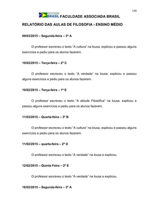 139
FACULDADE ASSOCIADA BRASIL
RELATÓRIO DAS AULAS DE FILOSOFIA - ENSINO MÉDIO
09/03/2015 – Segunda-feira – 3º A
O professor escreveu o texto “A cultura” na lousa, explicou e passou alguns
exercícios e pediu para os alunos fazerem.
10/02/2015 – Terça-feira – 2º C
O professor escreveu o texto “A verdade” na lousa, explicou e passou
alguns exercícios e pediu para os alunos fazerem.
10/02/2015 – Terça-feira – 1º E
O professor escreveu o texto “A atitude Filosófica” na lousa, explicou e
passou alguns exercícios e pediu para os alunos fazerem.
11/03/2015 – Quarta-feira – 3º B
O professor escreveu o texto “A cultura” na lousa, explicou e passou alguns
exercícios e pediu para os alunos fazerem.
11/02/2015 – quarta-feira – 2º D
O professor escreveu o texto “A verdade” na lousa e explicou.
12/02/2015 – Quinta Feira – 2º E
O professor escreveu o texto “A verdade” na lousa e explicou.
16/02/2015 – Segunda-feira – 3º A
 