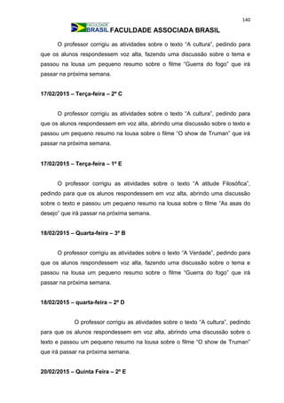 140
FACULDADE ASSOCIADA BRASIL
O professor corrigiu as atividades sobre o texto “A cultura”, pedindo para
que os alunos respondessem voz alta, fazendo uma discussão sobre o tema e
passou na lousa um pequeno resumo sobre o filme “Guerra do fogo” que irá
passar na próxima semana.
17/02/2015 – Terça-feira – 2º C
O professor corrigiu as atividades sobre o texto “A cultura”, pedindo para
que os alunos respondessem em voz alta, abrindo uma discussão sobre o texto e
passou um pequeno resumo na lousa sobre o filme “O show de Truman” que irá
passar na próxima semana.
17/02/2015 – Terça-feira – 1º E
O professor corrigiu as atividades sobre o texto “A atitude Filosófica”,
pedindo para que os alunos respondessem em voz alta, abrindo uma discussão
sobre o texto e passou um pequeno resumo na lousa sobre o filme “As asas do
desejo” que irá passar na próxima semana.
18/02/2015 – Quarta-feira – 3º B
O professor corrigiu as atividades sobre o texto “A Verdade”, pedindo para
que os alunos respondessem voz alta, fazendo uma discussão sobre o tema e
passou na lousa um pequeno resumo sobre o filme “Guerra do fogo” que irá
passar na próxima semana.
18/02/2015 – quarta-feira – 2º D
O professor corrigiu as atividades sobre o texto “A cultura”, pedindo
para que os alunos respondessem em voz alta, abrindo uma discussão sobre o
texto e passou um pequeno resumo na lousa sobre o filme “O show de Truman”
que irá passar na próxima semana.
20/02/2015 – Quinta Feira – 2º E
 