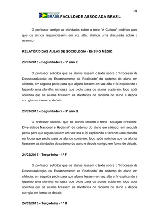 141
FACULDADE ASSOCIADA BRASIL
O professor corrigiu as atividades sobre o texto “A Cultura”, pedindo para
que os alunos respondessem em voz alta, abrindo uma discussão sobre o
assunto.
RELATÓRIO DAS AULAS DE SOCIOLOGIA - ENSINO MÉDIO
23/02/2015 – Segunda-feira - 1º ano E
O professor solicitou que os alunos lessem o texto sobre o “Processo de
Desnaturalização ou Estranhamento da Realidade” do caderno do aluno em
silêncio, em seguida pediu para que alguns lessem em voz alta e foi explicando e
fazendo uma planilha na lousa que pediu para os alunos copiarem, logo após
solicitou que os alunos fizessem as atividades do caderno do aluno e depois
corrigiu em forma de debate.
23/02/2015 – Segunda-feira - 3º ano B
O professor solicitou que os alunos lessem o texto “Situação Brasileira:
Diversidade Nacional e Regional” do caderno do aluno em silêncio, em seguida
pediu para que alguns lessem em voz alta e foi explicando e fazendo uma planilha
na lousa que pediu para os alunos copiarem, logo após solicitou que os alunos
fizessem as atividades do caderno do aluno e depois corrigiu em forma de debate.
24/02/2015 – Terça-feira – 1ª F
O professor solicitou que os alunos lessem o texto sobre o “Processo de
Desnaturalização ou Estranhamento da Realidade” do caderno do aluno em
silêncio, em seguida pediu para que alguns lessem em voz alta e foi explicando e
fazendo uma planilha na lousa que pediu para os alunos copiarem, logo após
solicitou que os alunos fizessem as atividades do caderno do aluno e depois
corrigiu em forma de debate.
24/02/2015 – Terça-feira – 1ª D
 