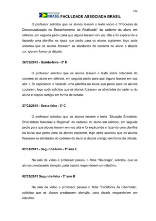 142
FACULDADE ASSOCIADA BRASIL
O professor solicitou que os alunos lessem o texto sobre o “Processo de
Desnaturalização ou Estranhamento da Realidade” do caderno do aluno em
silêncio, em seguida pediu para que alguns lessem em voz alta e foi explicando e
fazendo uma planilha na lousa que pediu para os alunos copiarem, logo após
solicitou que os alunos fizessem as atividades do caderno do aluno e depois
corrigiu em forma de debate.
26/02/2015 - Quinta-feira - 2º D
O professor solicitou que os alunos lessem o texto sobre cidadania do
caderno do aluno em silêncio, em seguida pediu para que alguns lessem em voz
alta e foi explicando e fazendo uma planilha na lousa que pediu para os alunos
copiarem, logo após solicitou que os alunos fizessem as atividades do caderno do
aluno e depois corrigiu em forma de debate.
27/02/2015 - Sexta-feira - 3º C
O professor solicitou que os alunos lessem o texto “Situação Brasileira:
Diversidade Nacional e Regional” do caderno do aluno em silêncio, em seguida
pediu para que alguns lessem em voz alta e foi explicando e fazendo uma planilha
na lousa que pediu para os alunos copiarem, logo após solicitou que os alunos
fizessem as atividades do caderno do aluno e depois corrigiu em forma de debate.
02/03/2015 - Segunda-feira - 1º ano E
Na sala de vídeo o professor passou o filme “Náufrago”, solicitou que os
alunos prestassem atenção, para depois responderem um relatório.
02/03/2015 Segunda-feira - 3º ano B
Na sala de vídeo o professor passou o filme “Escritores da Liberdade”,
solicitou que os alunos prestassem atenção, para depois responderem um
relatório.
 
