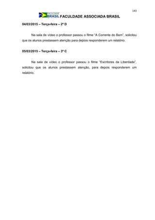 143
FACULDADE ASSOCIADA BRASIL
04/03/2015 – Terça-feira – 2ª D
Na sala de vídeo o professor passou o filme “A Corrente do Bem”, solicitou
que os alunos prestassem atenção para depois responderem um relatório.
05/03/2015 – Terça-feira – 3º C
Na sala de vídeo o professor passou o filme “Escritores da Liberdade”,
solicitou que os alunos prestassem atenção, para depois responderem um
relatório.
 