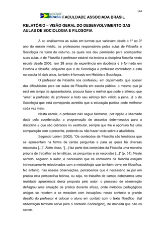 144
FACULDADE ASSOCIADA BRASIL
RELATÓRIO – VISÃO GERAL DO DESENVOLVIMENTO DAS
AULAS DE SOCIOLOGIA E FILOSOFIA
A ao analisarmos as aulas em turmas que variavam desde o 1º ao 3º
ano do ensino médio, os professores responsáveis pelas aulas de Filosofia e
Sociologia no turno do noturno, os quais nos deu permissão para acompanhar
suas aulas, o de Filosofia é professor estável na leciona a disciplina filosofia nesta
escola desde 2006, tem 28 anos de experiência em docência e é formado em
História e filosofia, enquanto que o de Sociologia é professor contradado e está
na escola há dois anos, também é formado em História e Sociologia.
O professor de Filosofia nos confessou, em depoimento, que apesar
das dificuldades para dar aulas de Filosofia em escola pública, o mesmo que já
está em tempo de aposentadoria, procura fazer o melhor que pode e afirmou que
“ama” a profissão de professor e todo seu esforço tem valido a pena, já o de
Sociologia que está começando acredita que a educação pública pode melhorar
cada vez mais.
Nesta escola, o professor não segue fielmente, por opção e liberdade
dada pela coordenação, a programação de assuntos determinados para a
disciplina e que são cobrados no vestibular, sempre que lhe é oportuno faz uma
comparação com o presente, podendo ou não trazer texto sobre a atualidade.
Segundo Lorieri (2002), “Os conteúdos da Filosofia são temáticas que
se apresentam na forma de certas perguntas e para as quais há diversas
respostas [...]”. Além disso, “[...] faz parte dos conteúdos da Filosofia uma maneira
própria de trabalhar as temáticas, as perguntas e as respostas [...]” (p. 51). Neste
sentido, segundo o autor, é necessário que os conteúdos da filosofia estejam
intrinsecamente relacionados com a metodologia que também deve ser filosófica.
No entanto, nas nossas observações, percebemos que é necessário se por em
prática esta perspectiva teórica, ou seja, no trabalho de campo detectamos uma
realidade aproximada desta proposta pelo autor: o processo de observação
deflagrou uma situação de prática docente eficaz, onde métodos pedagógicos
antigos se repetem e se mesclam com inovações; nesse contexto o grande
desafio do professor é colocar o aluno em contato com o texto filosófico (tal
observação também serve para o contexto Sociológico), de maneira que não os
canse.
 