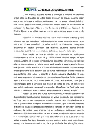 145
FACULDADE ASSOCIADA BRASIL
O livro didático adotado por ele é “Iniciação à Filosofia” de Marilena
Chauí, além de trabalhar os textos desse livro com os alunos costuma trazer
outros para enriquece e facilitar o ensinamento para os alunos, além de trabalhar
com vídeos, pesquisas e slides, caderno dos alunos, como ele me informou. O
professor de Sociologia Adotou o livro Sociologia a Ciência da Sociedade de
Cristina Costa, e se utiliza mais ou menos dos mesmos recursos que o de
Filosofia.
Apesar de 45 minutos de aulas serem aparentemente extenso, porém
sabemos que esta questão se relativiza quando se coloca cinquenta alunos numa
sala e se cobra o aprendizado de todos, contudo os professores conseguiram
deslanchar os debates propostos com maestria, pausando apenas quando
necessário a sua intervenção, entretanto o clima das aulas foi muito bom.
Com relação ao recurso didático, os professores se restringiram
simplesmente a utilizar a lousa e giz assiduamente durante tempo em que
estagiei. A rotina em todas as turmas resumia-se a entrar sorridente, esperar que
a turma se acomodasse e ir direto para o quadro copiar o assunto para ter tempo
de explicá-lo, faziam a chamada enquanto os alunos terminavam de copiar e logo
após explicavam o texto deixando que os alunos participassem tirando dúvidas ou
acrescentando algo sobre o assunto e depois passava atividades. O que
radicalmente passava a impressão de que as aulas de filosofia e Sociologia eram
ágeis e animadas, tão importantes quanto às outras. Além do que, notei que a
recomendação para a turma era que lessem os textos do livro, em sala houve
apenas leitura dos resumos escritos no quadro. O professor de Sociologia usou
também o caderno do aluno durante o tempo que estive fazendo o estágio
Apesar, de parte dos alunos apresentam dificuldades na compreensão
dos conteúdos trabalhados nas disciplinas, era visível o empenho dos professores
em fazer com que eles passassem a entender, fazendo perguntas direcionadas a
eles e ajudando com exemplos. Notamos várias vezes, que os alunos preferiam
dedicar-se a atividades proposta demonstrando vontade em aprender, abrindo os
cadernos da matéria antes mesmo que os professores solicitassem sempre
atentos as disciplinas no momento da aula e não se entregavam a qualquer outro
tipo de distração. Sem contar que deste comportamento e de suas expressões
faciais em sala, fica bem declarado em seus rostos e ações certa curiosidade,
mesmo nos alunos mais dedicados, daí a procedência das afirmações acima.
 