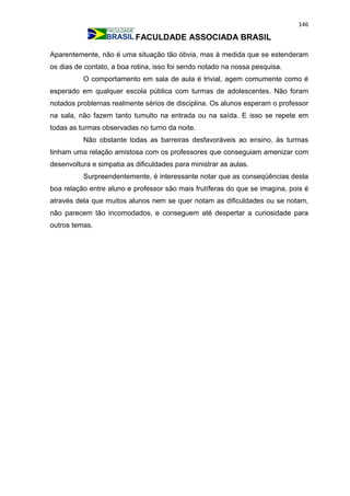 146
FACULDADE ASSOCIADA BRASIL
Aparentemente, não é uma situação tão óbvia, mas à medida que se estenderam
os dias de contato, a boa rotina, isso foi sendo notado na nossa pesquisa.
O comportamento em sala de aula é trivial, agem comumente como é
esperado em qualquer escola pública com turmas de adolescentes. Não foram
notados problemas realmente sérios de disciplina. Os alunos esperam o professor
na sala, não fazem tanto tumulto na entrada ou na saída. E isso se repete em
todas as turmas observadas no turno da noite.
Não obstante todas as barreiras desfavoráveis ao ensino, às turmas
tinham uma relação amistosa com os professores que conseguiam amenizar com
desenvoltura e simpatia as dificuldades para ministrar as aulas.
Surpreendentemente, é interessante notar que as conseqüências desta
boa relação entre aluno e professor são mais frutíferas do que se imagina, pois é
através dela que muitos alunos nem se quer notam as dificuldades ou se notam,
não parecem tão incomodados, e conseguem até despertar a curiosidade para
outros temas.
 
