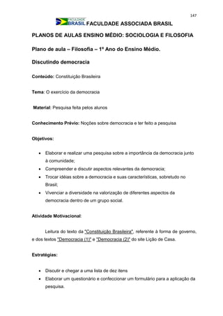 147
FACULDADE ASSOCIADA BRASIL
PLANOS DE AULAS ENSINO MÉDIO: SOCIOLOGIA E FILOSOFIA
Plano de aula – Filosofia – 1º Ano do Ensino Médio.
Discutindo democracia
Conteúdo: Constituição Brasileira
Tema: O exercício da democracia
Material: Pesquisa feita pelos alunos
Conhecimento Prévio: Noções sobre democracia e ter feito a pesquisa
Objetivos:
 Elaborar e realizar uma pesquisa sobre a importância da democracia junto
à comunidade;
 Compreender e discutir aspectos relevantes da democracia;
 Trocar idéias sobre a democracia e suas características, sobretudo no
Brasil;
 Vivenciar a diversidade na valorização de diferentes aspectos da
democracia dentro de um grupo social.
Atividade Motivacional:
Leitura do texto da "Constituição Brasileira", referente à forma de governo,
e dos textos "Democracia (1)" e "Democracia (2)" do site Lição de Casa.
Estratégias:
 Discutir e chegar a uma lista de dez itens
 Elaborar um questionário e confeccionar um formulário para a aplicação da
pesquisa.
 