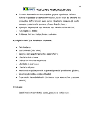 148
FACULDADE ASSOCIADA BRASIL
 Por meio de uma discussão com todo o grupo e o professor, definir o
número de pessoas que serão entrevistadas, qual o local, dia e horário das
entrevistas. Definir também quais alunos irá aplicar a pesquisa. (O ideal é
que cada grupo recolha o mesmo número de entrevistas.);
 Aplicação da pesquisa, seja nas ruas, seja na comunidade escolar;
 Tabulação dos dados;
 Análise de dados e divulgação dos resultados
Exemplo de itens que podem ser arrolados:
 Eleições livres
 Voto universal (para todos)
 Oposição com papel importante e poder efetivo
 Liberdade de imprensa
 Direitos das minorias respeitados
 Liberdade de expressão
 Liberdade religiosa
 Alternância de poder (mudam os partidos políticos que estão no governo)
 Governo submetido à lei (Constituição)
 Organização da sociedade civil (sindicatos, ongs, associações, grupos de
pressão)
Avaliação:
Debate realizado com toda a classe, pesquisa e participação.
 