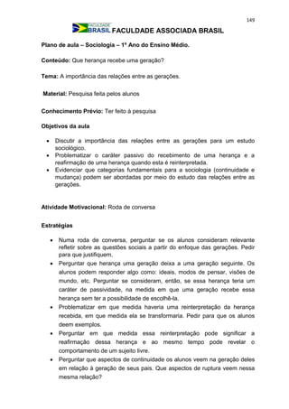 149
FACULDADE ASSOCIADA BRASIL
Plano de aula – Sociologia – 1º Ano do Ensino Médio.
Conteúdo: Que herança recebe uma geração?
Tema: A importância das relações entre as gerações.
Material: Pesquisa feita pelos alunos
Conhecimento Prévio: Ter feito à pesquisa
Objetivos da aula
 Discutir a importância das relações entre as gerações para um estudo
sociológico.
 Problematizar o caráter passivo do recebimento de uma herança e a
reafirmação de uma herança quando esta é reinterpretada.
 Evidenciar que categorias fundamentais para a sociologia (continuidade e
mudança) podem ser abordadas por meio do estudo das relações entre as
gerações.
Atividade Motivacional: Roda de conversa
Estratégias
 Numa roda de conversa, perguntar se os alunos consideram relevante
refletir sobre as questões sociais a partir do enfoque das gerações. Pedir
para que justifiquem.
 Perguntar que herança uma geração deixa a uma geração seguinte. Os
alunos podem responder algo como: ideais, modos de pensar, visões de
mundo, etc. Perguntar se consideram, então, se essa herança teria um
caráter de passividade, na medida em que uma geração recebe essa
herança sem ter a possibilidade de escolhê-la.
 Problematizar em que medida haveria uma reinterpretação da herança
recebida, em que medida ela se transformaria. Pedir para que os alunos
deem exemplos.
 Perguntar em que medida essa reinterpretação pode significar a
reafirmação dessa herança e ao mesmo tempo pode revelar o
comportamento de um sujeito livre.
 Perguntar que aspectos de continuidade os alunos veem na geração deles
em relação à geração de seus pais. Que aspectos de ruptura veem nessa
mesma relação?
 