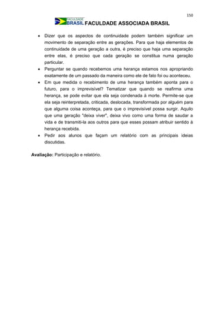 150
FACULDADE ASSOCIADA BRASIL
 Dizer que os aspectos de continuidade podem também significar um
movimento de separação entre as gerações. Para que haja elementos de
continuidade de uma geração a outra, é preciso que haja uma separação
entre elas, é preciso que cada geração se constitua numa geração
particular.
 Perguntar se quando recebemos uma herança estamos nos apropriando
exatamente de um passado da maneira como ele de fato foi ou aconteceu.
 Em que medida o recebimento de uma herança também aponta para o
futuro, para o imprevisível? Tematizar que quando se reafirma uma
herança, se pode evitar que ela seja condenada à morte. Permite-se que
ela seja reinterpretada, criticada, deslocada, transformada por alguém para
que alguma coisa aconteça, para que o imprevisível possa surgir. Aquilo
que uma geração "deixa viver", deixa vivo como uma forma de saudar a
vida e de transmiti-la aos outros para que esses possam atribuir sentido à
herança recebida.
 Pedir aos alunos que façam um relatório com as principais ideias
discutidas.
Avaliação: Participação e relatório.
 