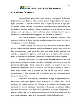 151
FACULDADE ASSOCIADA BRASIL
CONSIDERAÇÕES FINAIS
As experiências vivenciadas nesta etapa de observações do Estágio
Supervisionado em Filosofia não poderiam passar despercebidas, sem deixar
lições profundas. O contato imediato com o objeto de estudo é algo que
surpreende, apesar de todos nós já termos passado por salas semelhantes, na
condição de aluno ou professor. Voltar às salas com o olhar de quem procura
compreender o processo de ensino, olhar de futuro professor, faz com que a
experiência se torne ainda mais instigante e rica em atrativos reflexivos.
Para muitos estagiários, este pode ser o momento decisivo, onde
realmente decidirão se é este tipo de profissão que pretendem seguir. Algo que é
inimaginável no começo do curso.
O contato com as salas de aulas e as deficiências do ensino público
podem também assustar e passar uma má impressão à primeira vista, como de
fato na maioria das vezes passa. Por outro lado, pode também estimular um
espírito de engajamento político, social, pedagógico e filosófico. De qualquer
forma, o estágio supervisionado é sempre algo essencial em diversos sentidos.
Ademais, o que resta é um saldo positivo desta experiência. E aos que
pretendem continuar na profissão, não há hora melhor para se colocar no lugar do
profissional observado e tentar desenvolver projetos que ajudem a sanar as
deficiências observadas. Afinal, o ponto de vista de quem observa e critica é
muito mais cômodo, sem a pressão da falta de recursos, tempo, gastos,
compromissos e vida particular que o professor tem que administrar para
conseguir dar as aulas.
Finalizamos afirmando que, embora este estágio, independente disso,
ele cumpriu com o seu objetivo que foi estabelecer um contato direto com o
ambiente de trabalho docente de Filosofia e proporcionar ao estagiário um
confronto vivo entre a teoria que é aprendida na faculdade e a realidade prática
educativa de uma sala real. Além disso, possibilitou a análise, comparação e
reflexão, mesmo que de um ponto de vista superficial, da situação educacional de
uma escola pública do estado e de como se dá o ensino de filosofia nela.
 