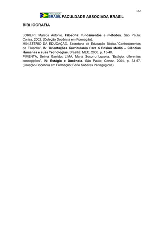 152
FACULDADE ASSOCIADA BRASIL
BIBLIOGRAFIA
LORIERI, Marcos Antonio. Filosofia: fundamentos e métodos. São Paulo:
Cortez, 2002. (Coleção Docência em Formação).
MINISTÉRIO DA EDUCAÇÃO. Secretaria de Educação Básica.”Conhecimentos
de Filosofia”. IN: Orientações Curriculares Para o Ensino Médio – Ciências
Humanas e suas Tecnologias. Brasília: MEC, 2006. p. 15-40.
PIMENTA, Selma Garrido; LIMA, Maria Socorro Lucena. “Estágio: diferentes
concepções”. IN: Estágio e Docência. São Paulo: Cortez, 2004. p. 33-57.
(Coleção Docência em Formação; Série Saberes Pedagógicos).
 