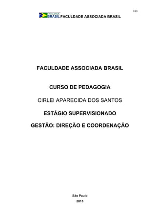 153
FACULDADE ASSOCIADA BRASIL
FACULDADE ASSOCIADA BRASIL
CURSO DE PEDAGOGIA
CIRLEI APARECIDA DOS SANTOS
ESTÁGIO SUPERVISIONADO
GESTÃO: DIREÇÃO E COORDENAÇÃO
São Paulo
2015
 