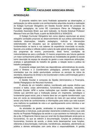 154
FACULDADE ASSOCIADA BRASIL
INTRODUÇÃO
O presente relatório tem como finalidade apresentar as observações, a
participação na rotina escolar e os conhecimentos adquiridos durante a realização
do Estágio Curricular Obrigatório em Gestão Escolar dentro do processo de
formação pedagógica, do curso DE Licenciatura Plena de Pedagogia da
Faculdade Associada Brasil, que será realizado, na Escola Estadual Professor
Messias Freire em São Paulo, a partir de 06/04/20015 à 16/04/2015.
O Estágio Curricular Obrigatório tem como objetivo oportunizar ao aluno
estagiário condições propícias ao desenvolvimento de sua prática administrativa,
mediante observações, trabalho pedagógico, vivência e intervenções
sistematizados em situações que se apresentam no campo de estágio
fundamentados na teoria e nos saberes da experiência vivenciada na escola,
fazendo uma análise e reflexão sobre o plano de ação global de gestão da escola,
dos programas de ensino, promovendo, desta forma, condições de
instrumentalizar-se para a profissão. O mesmo proporciona aos futuros gestores
um maior conhecimento prático, conhecendo as modalidades de gestão na escola
como descrição do espaço de atuação do gestor e suas respectivas atribuições,
análises e aplicabilidade do trabalho de gestão, a relação teoria e prática do
trabalho pedagógico.
O presente estágio será feito nas dependências administrativas da escola,
junto a Diretora e a Coordenadora pedagógica, portanto seguindo suas
orientações que me darão oportunidade conhecer os serviços de rotina da
secretaria, despachos do Diretor e do Coordenador e toda a administração geral e
pedagógica da escola.
A Gestão Escolar é composta de Gestão Administrativa e Financeira,
Gestão Pedagógica e de Recursos Humanos.
É através de um trabalho coletivo, coordenado pela equipe diretiva que
envolve a todos: corpo administrativo, funcionários, professores, estudantes,
Conselho Escolar, APM e outras instituições que mantêm relação direta ou
indireta que permitirá que a Instituição exerça um importante, estratégico e
fundamental papel social, pois a mesma deve ser um agente transformador, que
leva em conta as necessidades e carências do meio em que estiver inserida,
sendo uma fonte de conhecimentos e informações para todos que nela buscam
uma melhoria na qualidade de vida e um aperfeiçoamento como indivíduo e ser
humano consciente.
As atividades de gestão, analisadas no presente estágio, foram muito
interessantes e instrutivas, pude perceber claramente à distância entre o que está
escrito na Proposta Pedagógica da escola e o que acontece na instituição no seu
dia a dia. O Regimento Interno (que por sinal não foi disponibilizado ainda para os
funcionários), no que se referem à documentação, funções de professores e
funcionários, funciona de acordo, a direto tenta desempenhar suas funções,
referentes à documentação, matrículas, transferências, atestados, atendimento ao
público e demais atribuições com certa ética e responsabilidade. A gestão
 