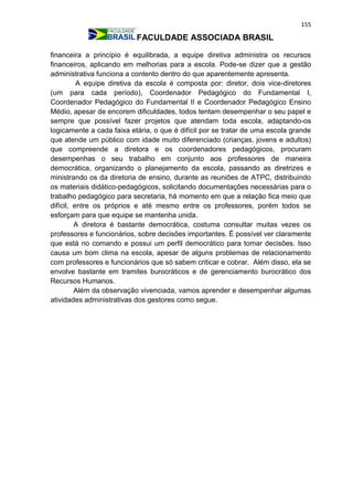 155
FACULDADE ASSOCIADA BRASIL
financeira a princípio é equilibrada, a equipe diretiva administra os recursos
financeiros, aplicando em melhorias para a escola. Pode-se dizer que a gestão
administrativa funciona a contento dentro do que aparentemente apresenta.
A equipe diretiva da escola é composta por: diretor, dois vice-diretores
(um para cada período), Coordenador Pedagógico do Fundamental I,
Coordenador Pedagógico do Fundamental II e Coordenador Pedagógico Ensino
Médio, apesar de encorem dificuldades, todos tentam desempenhar o seu papel e
sempre que possível fazer projetos que atendam toda escola, adaptando-os
logicamente a cada faixa etária, o que é difícil por se tratar de uma escola grande
que atende um público com idade muito diferenciado (crianças, jovens e adultos)
que compreende a diretora e os coordenadores pedagógicos, procuram
desempenhas o seu trabalho em conjunto aos professores de maneira
democrática, organizando o planejamento da escola, passando as diretrizes e
ministrando os da diretoria de ensino, durante as reuniões de ATPC, distribuindo
os materiais didático-pedagógicos, solicitando documentações necessárias para o
trabalho pedagógico para secretaria, há momento em que a relação fica meio que
difícil, entre os próprios e até mesmo entre os professores, porém todos se
esforçam para que equipe se mantenha unida.
A diretora é bastante democrática, costuma consultar muitas vezes os
professores e funcionários, sobre decisões importantes. É possível ver claramente
que está no comando e possui um perfil democrático para tomar decisões. Isso
causa um bom clima na escola, apesar de alguns problemas de relacionamento
com professores e funcionários que só sabem criticar e cobrar. Além disso, ela se
envolve bastante em tramites burocráticos e de gerenciamento burocrático dos
Recursos Humanos.
Além da observação vivenciada, vamos aprender e desempenhar algumas
atividades administrativas dos gestores como segue.
 