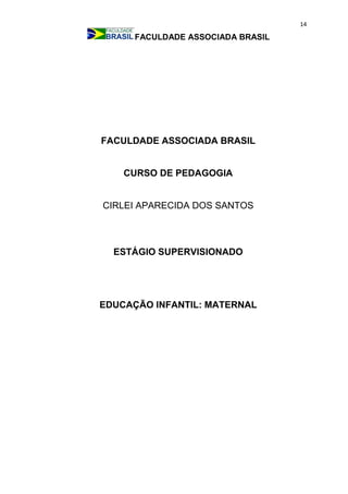 14
FACULDADE ASSOCIADA BRASIL
FACULDADE ASSOCIADA BRASIL
CURSO DE PEDAGOGIA
CIRLEI APARECIDA DOS SANTOS
ESTÁGIO SUPERVISIONADO
EDUCAÇÃO INFANTIL: MATERNAL
 