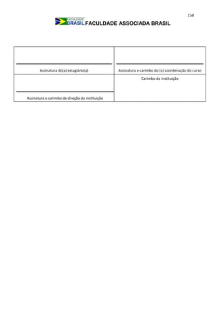 158
FACULDADE ASSOCIADA BRASIL
Assinatura e carimbo da direção da instituição
Carimbo da instituição
Assinatura do(a) estagiário(a) Assinatura e carimbo do (a) coordenação do curso
 