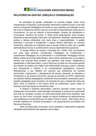 161
FACULDADE ASSOCIADA BRASIL
RELATÓRIO DA GESTÃO: DIREÇÃO E COORDENAÇÃO
As atividades de gestão, analisadas no presente estágio, foram muito
interessantes e instrutivas, pude perceber claramente à distância entre o que está
escrito na Proposta Pedagógica da escola e o que acontece na instituição no seu
dia a dia. O Regimento Interno (que por sinal não foi disponibilizado ainda para os
funcionários), no que se referem à documentação, funções de professores e
funcionários, funciona de acordo, a direto tenta desempenhar suas funções,
referentes à documentação, matrículas, transferências, atestados, atendimento ao
público e demais atribuições com certa ética e responsabilidade. A gestão
financeira a princípio é equilibrada, a equipe diretiva administra os recursos
financeiros, aplicando em melhorias para a escola. Pode-se dizer que a gestão
administrativa funciona a contento dentro do que aparentemente apresenta.
A equipe diretiva da escola é composta por: diretor, dois vice-diretores
(um para cada período), Coordenador Pedagógico do Fundamental I,
Coordenador Pedagógico do Fundamental II e Coordenador Pedagógico Ensino
Médio, apesar de encorem dificuldades, todos tentam desempenhar o seu papel e
sempre que possível fazer projetos que atendam toda escola, adaptando-os
logicamente a cada faixa etária, o que é difícil por se tratar de uma escola grande
que atende um público com idade muito diferenciado (crianças, jovens e adultos)
que compreende a diretora e os coordenadores pedagógicos, procuram
desempenhas o seu trabalho em conjunto aos professores de maneira
democrática, organizando o planejamento da escola, passando as diretrizes e
ministrando os da diretoria de ensino, durante as reuniões de ATPC, distribuindo
os materiais didático-pedagógicos, solicitando documentações necessárias para o
trabalho pedagógico para secretaria, há momento em que a relação fica meio que
difícil, entre os próprios e até mesmo entre os professores, porém todos se
esforçam para que equipe se mantenha unida.
A diretora é bastante democrática, costuma consultar muitas vezes os
professores e funcionários, sobre decisões importantes. É possível ver claramente
que está no comando e possui um perfil democrático para tomar decisões. Isso
causa um bom clima na escola, apesar de alguns problemas de relacionamento
com professores e funcionários que só sabem criticar e cobrar. Além disso, ela se
envolve bastante em tramites burocráticos e de gerenciamento burocrático dos
Recursos Humanos.
Além da observação vivenciada, vamos aprender e desempenhar algumas
atividades administrativas dos gestores como segue:.
 