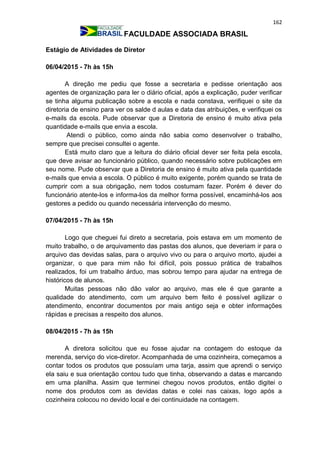 162
FACULDADE ASSOCIADA BRASIL
Estágio de Atividades de Diretor
06/04/2015 - 7h às 15h
A direção me pediu que fosse a secretaria e pedisse orientação aos
agentes de organização para ler o diário oficial, após a explicação, puder verificar
se tinha alguma publicação sobre a escola e nada constava, verifiquei o site da
diretoria de ensino para ver os salde d aulas e data das atribuições, e verifiquei os
e-mails da escola. Pude observar que a Diretoria de ensino é muito ativa pela
quantidade e-mails que envia a escola.
Atendi o público, como ainda não sabia como desenvolver o trabalho,
sempre que precisei consultei o agente.
Está muito claro que a leitura do diário oficial dever ser feita pela escola,
que deve avisar ao funcionário público, quando necessário sobre publicações em
seu nome. Pude observar que a Diretoria de ensino é muito ativa pela quantidade
e-mails que envia a escola. O público é muito exigente, porém quando se trata de
cumprir com a sua obrigação, nem todos costumam fazer. Porém é dever do
funcionário atente-los e informa-los da melhor forma possível, encaminhá-los aos
gestores a pedido ou quando necessária intervenção do mesmo.
07/04/2015 - 7h às 15h
Logo que cheguei fui direto a secretaria, pois estava em um momento de
muito trabalho, o de arquivamento das pastas dos alunos, que deveriam ir para o
arquivo das devidas salas, para o arquivo vivo ou para o arquivo morto, ajudei a
organizar, o que para mim não foi difícil, pois possuo prática de trabalhos
realizados, foi um trabalho árduo, mas sobrou tempo para ajudar na entrega de
históricos de alunos.
Muitas pessoas não dão valor ao arquivo, mas ele é que garante a
qualidade do atendimento, com um arquivo bem feito é possível agilizar o
atendimento, encontrar documentos por mais antigo seja e obter informações
rápidas e precisas a respeito dos alunos.
08/04/2015 - 7h às 15h
A diretora solicitou que eu fosse ajudar na contagem do estoque da
merenda, serviço do vice-diretor. Acompanhada de uma cozinheira, começamos a
contar todos os produtos que possuíam uma tarja, assim que aprendi o serviço
ela saiu e sua orientação contou tudo que tinha, observando a datas e marcando
em uma planilha. Assim que terminei chegou novos produtos, então digitei o
nome dos produtos com as devidas datas e colei nas caixas, logo após a
cozinheira colocou no devido local e dei continuidade na contagem.
 