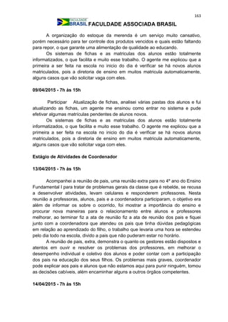 163
FACULDADE ASSOCIADA BRASIL
A organização do estoque da merenda é um serviço muito cansativo,
porém necessário para ter controle dos produtos vencidos e quais estão faltando
para repor, o que garante uma alimentação de qualidade ao educando.
Os sistemas de fichas e as matriculas dos alunos estão totalmente
informatizados, o que facilita e muito esse trabalho. O agente me explicou que a
primeira a ser feita na escola no inicio do dia é verificar se há novos alunos
matriculados, pois a diretoria de ensino em muitos matricula automaticamente,
alguns casos que vão solicitar vaga com eles.
09/04/2015 - 7h às 15h
Participar Atualização de fichas, analisei várias pastas dos alunos e fui
atualizando as fichas, um agente me ensinou como entrar no sistema e pude
efetivar algumas matrículas pendentes de alunos novos.
Os sistemas de fichas e as matriculas dos alunos estão totalmente
informatizados, o que facilita e muito esse trabalho. O agente me explicou que a
primeira a ser feita na escola no inicio do dia é verificar se há novos alunos
matriculados, pois a diretoria de ensino em muitos matricula automaticamente,
alguns casos que vão solicitar vaga com eles.
Estágio de Atividades de Coordenador
13/04/2015 - 7h às 15h
Acompanhei a reunião de pais, uma reunião extra para no 4º ano do Ensino
Fundamental I para tratar de problemas gerais da classe que é rebelde, se recusa
a desenvolver atividades, levam celulares e responderem professores. Nesta
reunião a professoras, alunos, pais e a coordenadora participaram, o objetivo era
além de informar os sobre o ocorrido, foi mostrar a importância do ensino e
procurar nova maneiras para o relacionamento entre alunos e professores
melhorar, ao terminar fiz a ata de reunião fiz a ata de reunião dos pais e fiquei
junto com a coordenadora que atendeu os pais que tinha dúvidas pedagógicas
em relação ao aprendizado do filho, o trabalho que levaria uma hora se estendeu
pelo dia todo na escola, divido a pais que não puderam estar no horário.
A reunião de pais, extra, demonstra o quanto os gestores estão dispostos e
atentos em ouvir e resolver os problemas dos professores, em melhorar o
desempenho individual e coletivo dos alunos e poder contar com a participação
dos pais na educação dos seus filhos. Os problemas mais graves, coordenador
pode explicar aos pais e alunos que não estamos aqui para punir ninguém, tomou
as decisões cabíveis, além encaminhar alguns a outros órgãos competentes.
14/04/2015 - 7h às 15h
 