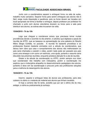 164
FACULDADE ASSOCIADA BRASIL
Junto com a coordenadora separei e entreguei livros na sala de aulas,
trabalho muito cansativo. Separar livros para serem entregues aos alunos não é
fácil, exige muita disposição e paciência, pois os livros devem ser locados em
local apropriado de forma a facilitar a entregue, depois professor por professor foi
chamado e junto com alunos voluntários levaram os livros para a sala para
distribuir aos alunos, as sobras eles trouxeram de volta.
15/04/2015 - 7h às 15h
Logo que cheguei a coordenara avisou que precisava tomar muitas
providências devido o ocorrido no dia anterior, e solicitou que digitasse a pauta de
reunião de ATPC, que se baseava na apresentação de uma palestra do filósofo
Mário Sérgio Cortella, no youtube. A reunião foi bastante proveitosa e os
professores ficaram bastante animados com a atitude da coordenadora, que
deixou bem claro que caso o comportamento dos alunos não melhorassem os
pais seria chamados a assistir o vídeo, porém nada pode ser passado aos pais
como uma ameaça e sim como um estímulo, uma ajuda, portanto o assunto seria
discutido nas próximas reuniões, enquanto prestava atenção fiz a ata de reunião.
Gostei a da atitude da coordenação no ATPC, porém sempre ouvi dizer
que coordenador não trabalha com indisciplina, porém a coordenação me
explicou que a indisciplina atrapalha no desenvolvimento pedagógico dos alunos,
portanto é deve sim da coordenação e procurar junto aos professores soluções
para a melhoria do desempenho dos alunos.
16/04/2015 - 7h às 15h
Imprimi, separei e entreguei listas de alunos aos professores, para eles
colarem no diário e o restante de material aos alunos que tinham recebido.
O hoje a correria não foi tanta, acredito que por ser o último dia do meu
estágio, a rotina eu praticamente já conheço.
 