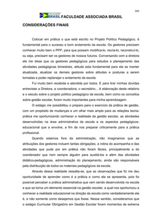165
FACULDADE ASSOCIADA BRASIL
CONSIDERAÇÕES FINAIS
Colocar em prática o que está escrito no Projeto Político Pedagógico, é
fundamental para o sucesso e bom andamento da escola. Os gestores precisam
conhecer muito bem o PPP, para que possam modifica-lo, recria-lo, reconstruí-lo,
ou seja, precisam ser os gestores de nossos futuros. Conversando com a diretora
ela me disse que os gestores pedagógicos para estudos e planejamento das
atividades pedagógicas bimestrais, atitude esta fundamental para ela se manter
atualizada, atualizar os demais gestores sobre atitudes e posturas a serem
tomadas e poder replanejar o andamento da escola.
Fui muito bem recebida e atendida por todos. E para tirar minhas dúvidas
entrevistei a Diretora, a coordenadora, o secretário... A elaboração deste relatório
e o estudo sobre o projeto político pedagógico da escola, bem como os conceitos
sobre gestão escolar, foram muito importantes para minha aprendizagem.
O estágio me possibilitou o preparo para o exercício da prática de gestão,
com um propósito de mudanças e um olhar mais amplo para as relações teoria-
prática me oportunizando conhecer a realidade da gestão escolar, as atividades
desenvolvidas na área administrativa da escola e os aspectos pedagógicos-
educacional que a envolve, a fim de nos preparar criticamente para a prática
profissional.
Quando estamos fora da administração, não imaginamos que as
atribuições dos gestores incluem tantas obrigações, a rotina do acompanha e das
atividades que pude por em prática não foram fácies, principalmente a do
coordenador que nem sempre alguém para auxiliá-los e além das atividades
didático-pedagógicas, administração do planejamento, ainda são responsáveis
pela distribuição de todos os materiais pedagógicos da escola.
Através dessa realidade ressalta-se, que as observações que fiz me deu
oportunidade de aprender como é a prática e como ela se apresenta, pois foi
possível perceber a prática administrativa que vem sendo desenvolvida na escola
e que se torna um elemento essencial na gestão escolar, a qual nos oportunizou a
conhecer a realidade educacional na direção da escola como verdadeiramente ela
é, e não somente como desejamos que fosse. Nesse sentido, consideramos que
o estágio Curricular Obrigatório em Gestão Escolar foram momentos de extrema
 