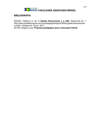 167
FACULDADE ASSOCIADA BRASIL
BIBLIOGRAFIA
SOUSA, Valdivino A. de. A Gestão Educacional e a LDB. Disponível em: <
http://www.portaleducacao.com.br/pedagogia/artigos/2366/a-gestao-educacional-
e-a-ldb.> Acesso em: 23 jun. 2011.
ALVES, Regina Lucia. Proposta pedagógica para a educação infantil.
 
