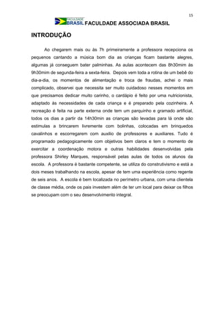 15
FACULDADE ASSOCIADA BRASIL
INTRODUÇÃO
Ao chegarem mais ou às 7h primeiramente a professora recepciona os
pequenos cantando a música bom dia as crianças ficam bastante alegres,
algumas já conseguem bater palminhas. As aulas acontecem das 8h30mim às
9h30mim de segunda-feira a sexta-feira. Depois vem toda a rotina de um bebê do
dia-a-dia, os momentos de alimentação e troca de fraudas, achei o mais
complicado, observei que necessita ser muito cuidadoso nesses momentos em
que precisamos dedicar muito carinho, o cardápio é feito por uma nutricionista,
adaptado às necessidades de cada criança e é preparado pela cozinheira. A
recreação é feita na parte externa onde tem um parquinho e gramado artificial,
todos os dias a partir da 14h30min as crianças são levadas para lá onde são
estimulas a brincarem livremente com bolinhas, colocadas em brinquedos
cavalinhos e escorregarem com auxilio de professores e auxiliares. Tudo é
programado pedagogicamente com objetivos bem claros e tem o momento de
exercitar a coordenação motora e outras habilidades desenvolvidas pela
professora Shirley Marques, responsável pelas aulas de todos os alunos da
escola. A professora é bastante competente, se utiliza do construtivismo e está a
dois meses trabalhando na escola, apesar de tem uma experiência como regente
de seis anos. A escola é bem localizada no perímetro urbana, com uma clientela
de classe média, onde os pais investem além de ter um local para deixar os filhos
se preocupam com o seu desenvolvimento integral.
 