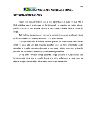 168
FACULDADE ASSOCIADA BRASIL
CONCLUSÃO DO ESTÁGIO
Fazer este estágio foi bom para o meu aprendizado e pude ver que não é
fácil trabalhar como professora no fundamental I é preciso ter muito talento,
paciência e amor pela escola, alunos e toda a comunidade, independente do
cargo.
Tal vivência despertou em mim uma vontade imensa de melhorar minha
didática e me empenhar cada vez mais com determinação.
Conversando com a diretora percebi que ser um líder e uma tarefa muito
difícil, e esse são um dos maiores desafios que ela tem enfrentado, pude
perceber a grande cobrança dos pais e isso gera muitas vezes um ambiente
pesado, e é necessário ter equilíbrio e saber delegar tarefas.
O elo entre direção, corpo docente, corpo discente e funcionários são
fundamentais para que a escola tenha um bom andamento e para que os
objetivos sejam alcançados, a harmonia entre estes é essencial.
 