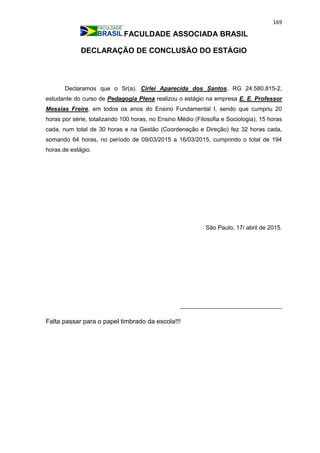 169
FACULDADE ASSOCIADA BRASIL
DECLARAÇÃO DE CONCLUSÃO DO ESTÁGIO
Declaramos que o Sr(a). Cirlei Aparecida dos Santos, RG 24.580.815-2,
estudante do curso de Pedagogia Plena realizou o estágio na empresa E. E. Professor
Messias Freire, em todos os anos do Ensino Fundamental I, sendo que cumpriu 20
horas por série, totalizando 100 horas, no Ensino Médio (Filosofia e Sociologia), 15 horas
cada, num total de 30 horas e na Gestão (Coordenação e Direção) fez 32 horas cada,
somando 64 horas, no período de 09/03/2015 a 16/03/2015, cumprindo o total de 194
horas de estágio.
São Paulo, 17/ abril de 2015.
_______________________________
Falta passar para o papel timbrado da escola!!!
 