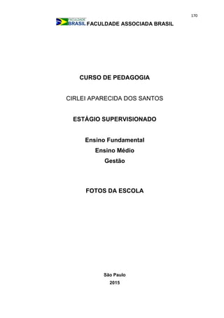 170
FACULDADE ASSOCIADA BRASIL
CURSO DE PEDAGOGIA
CIRLEI APARECIDA DOS SANTOS
ESTÁGIO SUPERVISIONADO
Ensino Fundamental
Ensino Médio
Gestão
FOTOS DA ESCOLA
São Paulo
2015
 
