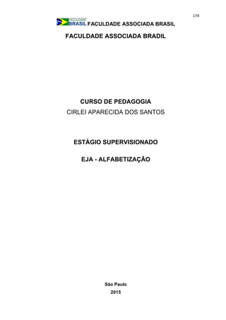 174
FACULDADE ASSOCIADA BRASIL
FACULDADE ASSOCIADA BRADIL
CURSO DE PEDAGOGIA
CIRLEI APARECIDA DOS SANTOS
ESTÁGIO SUPERVISIONADO
EJA - ALFABETIZAÇÃO
São Paulo
2015
 