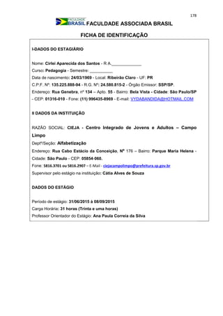 178
FACULDADE ASSOCIADA BRASIL
FICHA DE IDENTIFICAÇÃO
I-DADOS DO ESTAGIÁRIO
Nome: Cirlei Aparecida dos Santos - R A._____________
Curso: Pedagogia - Semestre: __________
Data de nascimento: 24/03/1969 - Local: Ribeirão Claro - UF: PR
C.P.F. Nº: 135.225.888-94 - R.G. Nº: 24.580.815-2 - Órgão Emissor: SSP/SP.
Endereço: Rua Genebra, nº 134 – Apto. 55 - Bairro: Bela Vista - Cidade: São Paulo/SP
- CEP: 01316-010 - Fone: (11) 996435-8969 - E-mail: VYDABANDIDA@HOTMAIL.COM
II DADOS DA INSTITUIÇÃO
RAZÃO SOCIAL: CIEJA - Centro Integrado de Jovens e Adultos – Campo
Limpo
Deptº/Seção: Alfabetização
Endereço: Rua Cabo Estácio da Conceição, Nº 176 – Bairro: Parque Maria Helena -
Cidade: São Paulo - CEP: 05854-060.
Fone: 5816.3701 ou 5816.2907 – E-Mail - ciejacampolimpo@prefeitura.sp.gov.br
Supervisor pelo estágio na instituição: Cátia Alves de Souza
DADOS DO ESTÁGIO
Período de estágio: 31/06/2015 à 08/09/2015
Carga Horária: 31 horas (Trinta e uma horas)
Professor Orientador do Estágio: Ana Paula Correia da Silva
 