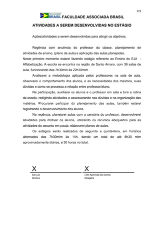 179
FACULDADE ASSOCIADA BRASIL
ATIVIDADES A SEREM DESENVOLVIDAS NO ESTÁGIO
Ações/atividades a serem desenvolvidas para atingir os objetivos.
Regência com anuência do professor da classe, planejamento de
atividades de ensino, (plano de aula) e aplicação das aulas planejadas.
Neste primeiro momento estarei fazendo estágio referente ao Ensino do EJA -
Alfabetização. A escola se encontra na região de Santo Amaro, com 36 salas de
aula, funcionando das 7h30min às 22h30mim.
Analisarei a metodologia aplicada pelos professores na sala de aula,
observarei o comportamento dos alunos, e as necessidades dos mesmos, suas
dúvidas e como se processa a relação entre professor/aluno.
Na participação, auxiliarei os alunos e o professor em sala e tora a rotina
da escola, redigindo atividades e assessorando nas dúvidas e na organização das
matérias. Procurarei participar do planejamento das aulas, também estarei
registrando o desenvolvimento dos alunos.
Na regência, planejarei aulas com a censória do professor, desenvolverei
atividades para motivar os alunos, utilizando os recursos adequados para as
atividades do assunto em pauta, elaborarei planos de aulas.
Os estágios serão realizados de segunda a quinta-feira, em horários
alternados das 7h30mim às 14h, dando um total de até 6h30 mim
aproximadamente diárias, e 30 horas no total.
X
Eda Luiz
Diretora
X
Cirlei Aparecida dos Santos
Estagiária
 