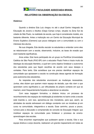 180
FACULDADE ASSOCIADA BRASIL
RELATÓRIO DA OBSERVAÇÃO DA ESCOLA
Histórico:
Quando a diretora Eda Luiz chegou no até o atual Centro Integrado de
Educação de Jovens e Adultos (Cieja) Campo Limpo, situada na Zona Sul da
cidade de São Paulo, na realidade da escola, que hoje é considerada modelo, era
bastante diferente. Antes a instituição era um Centro de Educação Municipal de
Ensino Supletivo (Ciemens) que pouco dialogava com a comunidade ou com o
interesse dos alunos.
Na sua chegada, Eda decidiu escutar os estudantes e entender como eles
se relacionavam com a escola, observando, inclusive, as taxas de evasão que
eram bastante significativas.
Anos antes, Eda havia participado de um grupo na Pontifícia Universidade
Católica de São Paulo (PUC-SP) com o educador Paulo Freire e trazia muito da
ideologia da educação libertária, a qual tem como objetivo fortalecer a autonomia
dos estudantes para que façam escolhas de acordo com seus desejos e
vontades. Para tanto, Eda acreditava que era preciso identificar espaços da
comunidade que apoiassem a escola na construção dessa agenda de formação
para autonomia dos estudantes.
As respostas dos estudantes anunciavam as mudanças necessárias.
Juntos, eles diziam que queriam maior espaço de decisão, que não viam o que
aprendiam como significativo e, por dificuldades do próprio contexto em que se
inseriam, eram frequentemente forçados a abandonar os estudos.
Com essa bagagem formativa, a diretora iniciou um processo de
reconhecimento dos espaços de mobilização já existentes no bairro onde a escola
está inserida e, com isso, aproximou-se dos moradores, para que, assim, as
atividades da escola estivessem em diálogo constante com as iniciativas já em
curso na comunidade, integrando-a a escola. Esse caminho, pouco a pouco,
rumava para a discussão e compreensão do conceito da Educação Integral, que
mobilizar espaços da comunidade para fortalecer o processo de ensino-
aprendizagem das escolas.
Para encontrar organizações que pudessem apoiar a escola, Eda e sua
equipe diretiva e corpo docente, realizaram um grande mapeamento em todas as
 