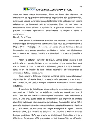 181
FACULDADE ASSOCIADA BRASIL
áreas do bairro. Nesse levantamento, foram em busca das lideranças da
comunidade, de equipamentos comunitários, organizações não governamentais,
empresas e setores comerciais, buscando identificar onde se localizavam e como
colaboravam ou interagiam com a comunidade. Uma vez que todos os
equipamentos foram listados e organizados, a gestão e professores criaram
projetos específicos, apresentando possibilidades de integrar a escola à
comunidade.
Decisão Pedagógica
Para garantir a permanência e eficácia das parcerias e relação com os
diferentes tipos de equipamentos comunitários, Eda e sua equipe reformularam o
Projeto Político Pedagógico da escola, envolvendo alunos, famílias e demais
funcionários para pensar conceitos, atividades e metas que efetivamente
respondessem ao processo iniciado e compartilhado por toda a comunidade
escolar.
Assim, a estrutura curricular do CIEJA Campo Limpo passou a ser
estruturada em horários flexíveis e os estudantes podem estudar tanto pela
manhã quanto à noite. Como muitos estudantes jovens e adultos trabalham,
optou-se em um modelo de aulas flexível, levando-se em consideração as
dificuldades de tempo desse aluno.
Com o decorrer do tempo, chegaram também à escola muitos alunos com
algum tipo de deficiência, levando a coordenação pedagógica a repensar o
currículo escolar, que passou a integrar fortemente ações com as famílias desses
estudantes.
O estudante do Cieja Campo Limpo pode optar em estudar em três turnos,
sem perda de conteúdo, caso ele estude em um dia pela manhã e em outro à
noite. Com isso, em vez de se ter disciplinas tradicionais, como matemática e
artes, o Cieja criou quatro áreas do conhecimento, que englobam as diversas
disciplinas tradicionais e incluem outras consideradas fundamentais para a EJA e
para o fortalecimento da autonomia do estudante. São elas Linguagens e Códigos
(LC), envolvendo as disciplinas de Língua Portuguesa e Inglês; Ciências
Humanas (CH), que envolve as disciplinas de Geografia e História; Ensaios
Lógicos e Artísticos (ELA), que envolve as disciplinas de Matemática e Artes e
Ciências do Pensamento (CP), que envolve as disciplinas de Ciências e Filosofia.
 