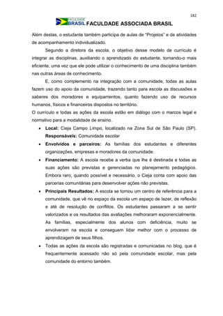 182
FACULDADE ASSOCIADA BRASIL
Além destas, o estudante também participa de aulas de “Projetos” e de atividades
de acompanhamento individualizado.
Segundo a diretora da escola, o objetivo desse modelo de currículo é
integrar as disciplinas, auxiliando o aprendizado do estudante, tornando-o mais
eficiente, uma vez que ele pode utilizar o conhecimento de uma disciplina também
nas outras áreas de conhecimento.
E, como complemento na integração com a comunidade, todas as aulas
fazem uso do apoio da comunidade, trazendo tanto para escola as discussões e
saberes dos moradores e equipamentos, quanto fazendo uso de recursos
humanos, físicos e financeiros dispostos no território.
O currículo e todas as ações da escola estão em diálogo com o marcos legal e
normativo para a modalidade de ensino.
 Local: Cieja Campo Limpo, localizado na Zona Sul de São Paulo (SP).
Responsáveis: Comunidade escolar
 Envolvidos e parceiros: As famílias dos estudantes e diferentes
organizações, empresas e moradores da comunidade.
 Financiamento: A escola recebe a verba que lhe é destinada e todas as
suas ações são previstas e gerenciadas no planejamento pedagógico.
Embora raro, quando possível e necessário, o Cieja conta com apoio das
parcerias comunitárias para desenvolver ações não previstas.
 Principais Resultados: A escola se tornou um centro de referência para a
comunidade, que vê no espaço da escola um espaço de lazer, de reflexão
e até de resolução de conflitos. Os estudantes passaram a se sentir
valorizados e os resultados das avaliações melhoraram exponencialmente.
As famílias, especialmente dos alunos com deficiência, muito se
envolveram na escola e conseguem lidar melhor com o processo de
aprendizagem de seus filhos.
 Todas as ações da escola são registradas e comunicadas no blog, que é
frequentemente acessado não só pela comunidade escolar, mas pela
comunidade do entorno também.
 