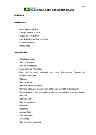 183
FACULDADE ASSOCIADA BRASIL
Estrutura
Infraestrutura
 Água da rede pública
 Energia da rede pública
 Esgoto da rede pública
 Lixo destinado à coleta periódica
 Acesso à Internet
 Banda larga
Dependências
 36 salas de aulas
 Sala de diretoria
 Sala de professores
 Laboratório de informática
 Sala de recursos multifuncionais para Atendimento Educacional
Especializado (AEE)
 Cozinha
 Sala de leitura
 Banheiro dentro do prédio
 Banheiro adequado a alunos com deficiência ou mobilidade reduzida
 Dependências e vias adequadas a alunos com deficiência ou mobilidade
reduzida
 Rádio Escolar
 Sala de secretaria
 Refeitório
 Despensa
 Almoxarifado
 Pátio descoberto
 Área verde
 Sala de alunos especiais
 