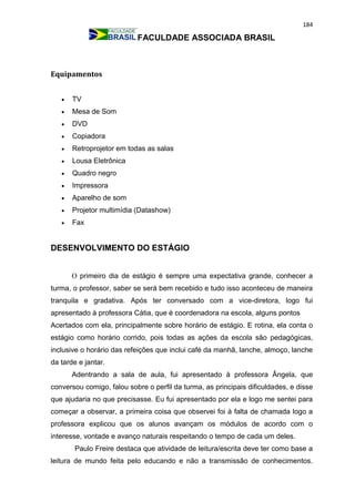184
FACULDADE ASSOCIADA BRASIL
Equipamentos
 TV
 Mesa de Som
 DVD
 Copiadora
 Retroprojetor em todas as salas
 Lousa Eletrônica
 Quadro negro
 Impressora
 Aparelho de som
 Projetor multimídia (Datashow)
 Fax
DESENVOLVIMENTO DO ESTÁGIO
O primeiro dia de estágio é sempre uma expectativa grande, conhecer a
turma, o professor, saber se será bem recebido e tudo isso aconteceu de maneira
tranquila e gradativa. Após ter conversado com a vice-diretora, logo fui
apresentado à professora Cátia, que é coordenadora na escola, alguns pontos
Acertados com ela, principalmente sobre horário de estágio. E rotina, ela conta o
estágio como horário corrido, pois todas as ações da escola são pedagógicas,
inclusive o horário das refeições que inclui café da manhã, lanche, almoço, lanche
da tarde e jantar.
Adentrando a sala de aula, fui apresentado à professora Ângela, que
conversou comigo, falou sobre o perfil da turma, as principais dificuldades, e disse
que ajudaria no que precisasse. Eu fui apresentado por ela e logo me sentei para
começar a observar, a primeira coisa que observei foi à falta de chamada logo a
professora explicou que os alunos avançam os módulos de acordo com o
interesse, vontade e avanço naturais respeitando o tempo de cada um deles.
Paulo Freire destaca que atividade de leitura/escrita deve ter como base a
leitura de mundo feita pelo educando e não a transmissão de conhecimentos.
 