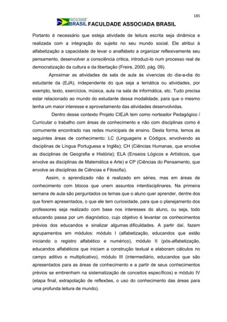 185
FACULDADE ASSOCIADA BRASIL
Portanto é necessário que esteja atividade de leitura escrita seja dinâmica e
realizada com a integração do sujeito no seu mundo social. Ele atribui à
alfabetização a capacidade de levar o analfabeto a organizar reflexivamente seu
pensamento, desenvolver a consciência critica, introduzi-lo num processo real de
democratização da cultura e da libertação (Freire, 2000, pág. 09).
Aproximar as atividades de sala de aula às vivencias do dia-a-dia do
estudante da (EJA), independente do que seja a temática ou atividades, por
exemplo, texto, exercícios, música, aula na sala de informática, etc. Tudo precisa
estar relacionado ao mundo do estudante dessa modalidade, para que o mesmo
tenha um maior interesse e aproveitamento das atividades desenvolvidas.
Dentro desse contexto Projeto CIEJA tem como norteador Pedagógico /
Curricular o trabalho com áreas de conhecimento e não com disciplinas como é
comumente encontrado nas redes municipais de ensino. Desta forma, temos as
seguintes áreas de conhecimento: LC (Linguagens e Códigos, envolvendo as
disciplinas de Língua Portuguesa e Inglês); CH (Ciências Humanas, que envolve
as disciplinas de Geografia e História); ELA (Ensaios Lógicos e Artísticos, que
envolve as disciplinas de Matemática e Arte) e CP (Ciências do Pensamento, que
envolve as disciplinas de Ciências e Filosofia).
Assim, o aprendizado não é realizado em séries, mas em áreas de
conhecimento com blocos que unem assuntos interdisciplinares. Na primeira
semana de aula são perguntados os temas que o aluno quer aprender, dentre dos
que forem apresentados, o que ele tem curiosidade, para que o planejamento dos
professores seja realizado com base nos interesses do aluno, ou seja, todo
educando passa por um diagnóstico, cujo objetivo é levantar os conhecimentos
prévios dos educandos e sinalizar algumas dificuldades. A partir daí, fazem
agrupamentos em módulos: módulo I (alfabetização, educandos que estão
iniciando o registro alfabético e numérico), módulo II (pós-alfabetização,
educandos alfabéticos que iniciam a construção textual e elaboram cálculos no
campo aditivo e multiplicativo), módulo III (intermediário, educandos que são
apresentados para as áreas de conhecimento e a partir de seus conhecimentos
prévios se embrenham na sistematização de conceitos específicos) e módulo IV
(etapa final, extrapolação de reflexões, o uso do conhecimento das áreas para
uma profunda leitura de mundo).
 