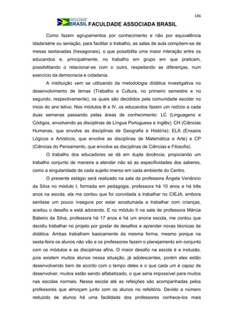 186
FACULDADE ASSOCIADA BRASIL
Como fazem agrupamentos por conhecimento e não por equivalência
idade/série ou seriação, para facilitar o trabalho, as salas de aula compõem-se de
mesas sextavadas (hexagonais), o que possibilita uma maior interação entre os
educandos e, principalmente, no trabalho em grupo em que praticam,
possibilitando o relacionar-se com o outro, respeitando as diferenças, num
exercício da democracia e cidadania.
A instituição vem se utilizando da metodologia didática investigativa no
desenvolvimento de temas (Trabalho e Cultura, no primeiro semestre e no
segundo, respectivamente), os quais são decididos pela comunidade escolar no
inicio do ano letivo. Nos módulos lll e lV, os educandos fazem um rodízio a cada
duas semanas passando pelas áreas de conhecimento: LC (Linguagens e
Códigos, envolvendo as disciplinas de Língua Portuguesa e Inglês); CH (Ciências
Humanas, que envolve as disciplinas de Geografia e História); ELA (Ensaios
Lógicos e Artísticos, que envolve as disciplinas de Matemática e Arte) e CP
(Ciências do Pensamento, que envolve as disciplinas de Ciências e Filosofia).
O trabalho dos educadores se dá em dupla docência, propiciando um
trabalho conjunto de maneira a atender não só as especificidades dos saberes,
como a singularidade de cada sujeito imerso em cada ambiente do Centro.
O presente estágio será realizado na sala da professora Ângela Venâncio
da Silva no módulo I, formada em pedagogia, professora há 10 anos e há três
anos na escola, ela me contou que foi convidada a trabalhar no CIEJA, embora
sentisse um pouco insegura por estar acostumada a trabalhar com crianças,
aceitou o desafio e está adorando. E no módulo II na sala de professora Márcia
Balieiro da Silva, professora há 17 anos e há um anona escola, me contou que
decidiu trabalhar no projeto por gostar de desafios e aprender novas técnicas de
didática. Ambas trabalham basicamente da mesma forma, mesmo porque na
sexta-feira os alunos não vão e os professores fazem o planejamento em conjunto
com os módulos e as disciplinas afins. O maior desafio na escola é a inclusão,
pois existem muitos alunos nessa situação, já adolescentes, porém eles estão
desenvolvendo bem de acordo com o tempo deles e o que cada um é capaz de
desenvolver, muitos estão sendo alfabetizado, o que seria impossível para muitos
nas escolas normais. Nessa escola até as refeições são acompanhadas pelos
professores que almoçam junto com os alunos no refeitório. Devido a número
reduzido de alunos há uma facilidade dos professores conhece-los mais
 