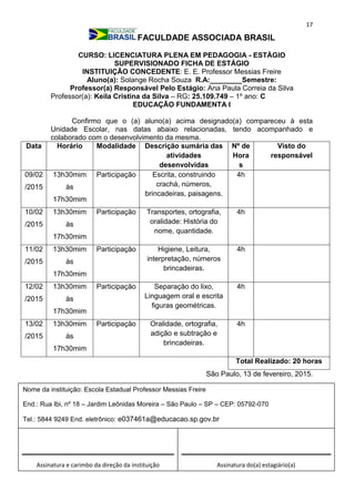17
FACULDADE ASSOCIADA BRASIL
CURSO: LICENCIATURA PLENA EM PEDAGOGIA - ESTÁGIO
SUPERVISIONADO FICHA DE ESTÁGIO
INSTITUIÇÃO CONCEDENTE: E. E. Professor Messias Freire
Aluno(a): Solange Rocha Souza R.A:________Semestre:
Professor(a) Responsável Pelo Estágio: Ana Paula Correia da Silva
Professor(a): Keila Cristina da Silva – RG: 25.109.749 – 1º ano: C
EDUCAÇÃO FUNDAMENTA I
Confirmo que o (a) aluno(a) acima designado(a) compareceu à esta
Unidade Escolar, nas datas abaixo relacionadas, tendo acompanhado e
colaborado com o desenvolvimento da mesma.
Data Horário Modalidade Descrição sumária das
atividades
desenvolvidas
Nº de
Hora
s
Visto do
responsável
09/02
/2015
13h30mim
às
17h30mim
Participação Escrita, construindo
crachá, números,
brincadeiras, paisagens.
4h
10/02
/2015
13h30mim
às
17h30mim
Participação Transportes, ortografia,
oralidade: História do
nome, quantidade.
4h
11/02
/2015
13h30mim
às
17h30mim
Participação Higiene, Leitura,
interpretação, números
brincadeiras.
4h
12/02
/2015
13h30mim
às
17h30mim
Participação Separação do lixo,
Linguagem oral e escrita
figuras geométricas.
4h
13/02
/2015
13h30mim
às
17h30mim
Participação Oralidade, ortografia,
adição e subtração e
brincadeiras.
4h
Total Realizado: 20 horas
São Paulo, 13 de fevereiro, 2015.
Assinatura e carimbo da direção da instituição Assinatura do(a) estagiário(a)
Nome da instituição: Escola Estadual Professor Messias Freire
End.: Rua Ibi, nº 18 – Jardim Leônidas Moreira – São Paulo – SP – CEP: 05792-070
Tel.: 5844 9249 End. eletrônico: e037461a@educacao.sp.gov.br
_________________________________
 