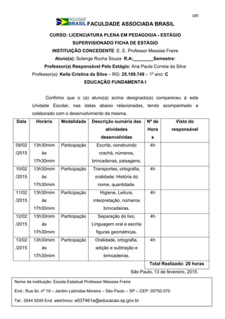 189
FACULDADE ASSOCIADA BRASIL
CURSO: LICENCIATURA PLENA EM PEDAGOGIA - ESTÁGIO
SUPERVISIONADO FICHA DE ESTÁGIO
INSTITUIÇÃO CONCEDENTE: E. E. Professor Messias Freire
Aluno(a): Solange Rocha Souza R.A:________Semestre:
Professor(a) Responsável Pelo Estágio: Ana Paula Correia da Silva
Professor(a): Keila Cristina da Silva – RG: 25.109.749 – 1º ano: C
EDUCAÇÃO FUNDAMENTA I
Confirmo que o (a) aluno(a) acima designado(a) compareceu à esta
Unidade Escolar, nas datas abaixo relacionadas, tendo acompanhado e
colaborado com o desenvolvimento da mesma.
Data Horário Modalidade Descrição sumária das
atividades
desenvolvidas
Nº de
Hora
s
Visto do
responsável
09/02
/2015
13h30mim
às
17h30mim
Participação Escrita, construindo
crachá, números,
brincadeiras, paisagens.
4h
10/02
/2015
13h30mim
às
17h30mim
Participação Transportes, ortografia,
oralidade: História do
nome, quantidade.
4h
11/02
/2015
13h30mim
às
17h30mim
Participação Higiene, Leitura,
interpretação, números
brincadeiras.
4h
12/02
/2015
13h30mim
às
17h30mim
Participação Separação do lixo,
Linguagem oral e escrita
figuras geométricas.
4h
13/02
/2015
13h30mim
às
17h30mim
Participação Oralidade, ortografia,
adição e subtração e
brincadeiras.
4h
Total Realizado: 20 horas
São Paulo, 13 de fevereiro, 2015.
Nome da instituição: Escola Estadual Professor Messias Freire
End.: Rua Ibi, nº 18 – Jardim Leônidas Moreira – São Paulo – SP – CEP: 05792-070
Tel.: 5844 9249 End. eletrônico: e037461a@educacao.sp.gov.br
_________________________________
 