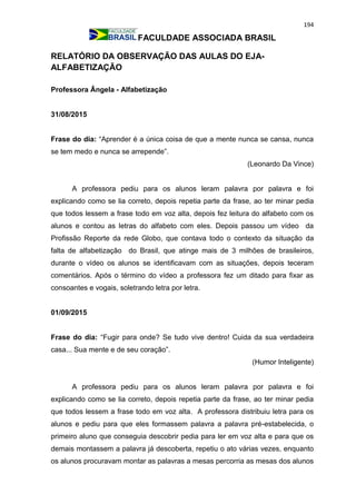 194
FACULDADE ASSOCIADA BRASIL
RELATÓRIO DA OBSERVAÇÃO DAS AULAS DO EJA-
ALFABETIZAÇÃO
Professora Ângela - Alfabetização
31/08/2015
Frase do dia: “Aprender é a única coisa de que a mente nunca se cansa, nunca
se tem medo e nunca se arrepende”.
(Leonardo Da Vince)
A professora pediu para os alunos leram palavra por palavra e foi
explicando como se lia correto, depois repetia parte da frase, ao ter minar pedia
que todos lessem a frase todo em voz alta, depois fez leitura do alfabeto com os
alunos e contou as letras do alfabeto com eles. Depois passou um vídeo da
Profissão Reporte da rede Globo, que contava todo o contexto da situação da
falta de alfabetização do Brasil, que atinge mais de 3 milhões de brasileiros,
durante o vídeo os alunos se identificavam com as situações, depois teceram
comentários. Após o término do vídeo a professora fez um ditado para fixar as
consoantes e vogais, soletrando letra por letra.
01/09/2015
Frase do dia: “Fugir para onde? Se tudo vive dentro! Cuida da sua verdadeira
casa... Sua mente e de seu coração”.
(Humor Inteligente)
A professora pediu para os alunos leram palavra por palavra e foi
explicando como se lia correto, depois repetia parte da frase, ao ter minar pedia
que todos lessem a frase todo em voz alta. A professora distribuiu letra para os
alunos e pediu para que eles formassem palavra a palavra pré-estabelecida, o
primeiro aluno que conseguia descobrir pedia para ler em voz alta e para que os
demais montassem a palavra já descoberta, repetiu o ato várias vezes, enquanto
os alunos procuravam montar as palavras a mesas percorria as mesas dos alunos
 
